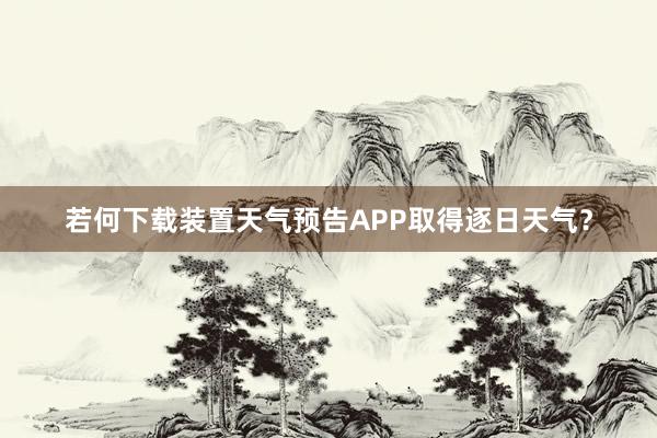 若何下载装置天气预告APP取得逐日天气？